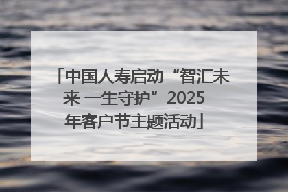 中国人寿启动“智汇未来 一生守护”2025年客户节主题活动