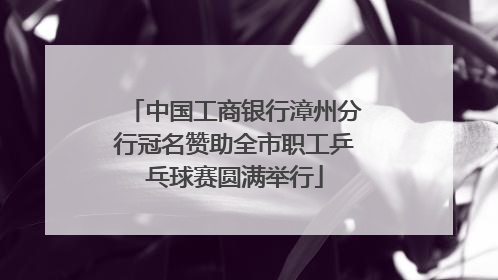 中国工商银行漳州分行冠名赞助全市职工乒乓球赛圆满举行
