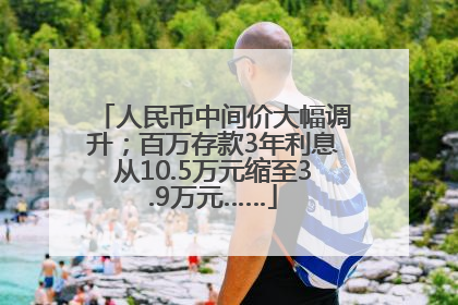 人民币中间价大幅调升；百万存款3年利息从10.5万元缩至3.9万元……