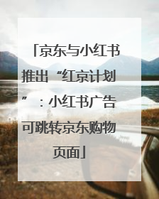 京东与小红书推出“红京计划”：小红书广告可跳转京东购物页面