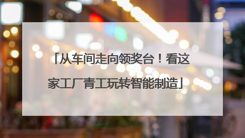 从车间走向领奖台！看这家工厂青工玩转智能制造