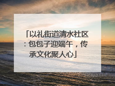 以礼街道清水社区：包包子迎端午，传承文化聚人心
