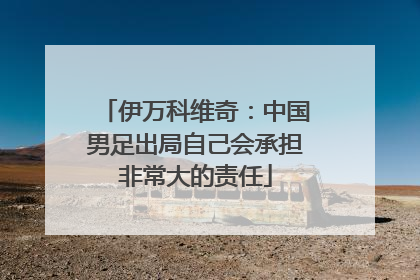 伊万科维奇：中国男足出局自己会承担非常大的责任