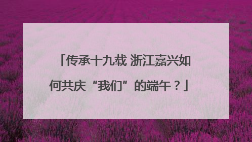 传承十九载 浙江嘉兴如何共庆“我们”的端午？