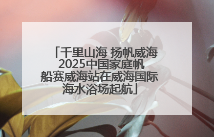 千里山海 扬帆威海 2025中国家庭帆船赛威海站在威海国际海水浴场起航