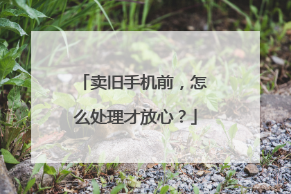 卖旧手机前，怎么处理才放心？