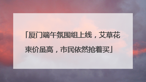 厦门端午氛围组上线，艾草花束价虽高，市民依然抢着买