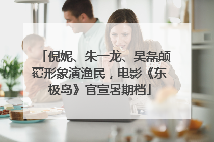 倪妮、朱一龙、吴磊颠覆形象演渔民，电影《东极岛》官宣暑期档