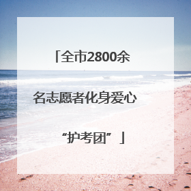 全市2800余名志愿者化身爱心“护考团”