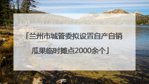 兰州市城管委拟设置自产自销瓜果临时摊点2000余个