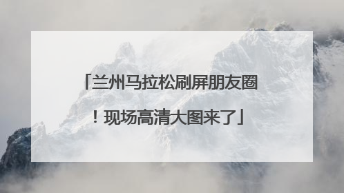 兰州马拉松刷屏朋友圈！现场高清大图来了