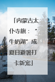 内蒙古太仆寺旗：“牛奶湖”成夏日避暑打卡新宠