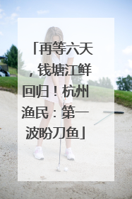 再等六天，钱塘江鲜回归！杭州渔民：第一波盼刀鱼