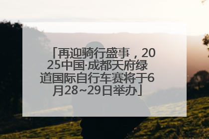 再迎骑行盛事，2025中国·成都天府绿道国际自行车赛将于6月28~29日举办