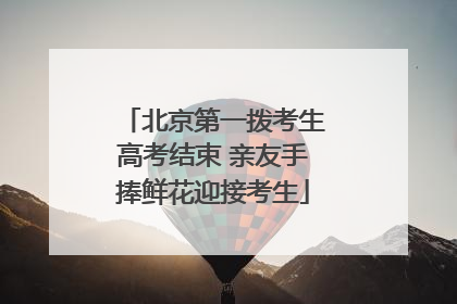 北京第一拨考生高考结束 亲友手捧鲜花迎接考生
