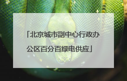 北京城市副中心行政办公区百分百绿电供应