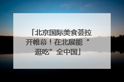 北京国际美食荟拉开帷幕！在北展能“逛吃”全中国
