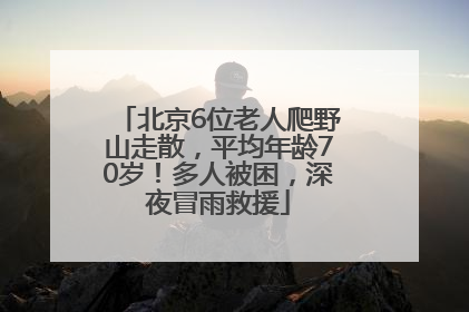 北京6位老人爬野山走散，平均年龄70岁！多人被困，深夜冒雨救援