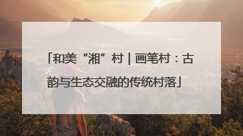 和美“湘”村｜画笔村：古韵与生态交融的传统村落