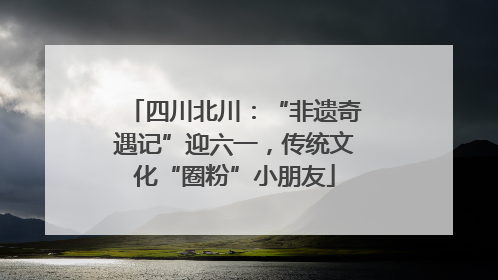 四川北川：“非遗奇遇记”迎六一，传统文化“圈粉”小朋友
