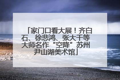 家门口看大展！齐白石、徐悲鸿、张大千等大师名作“空降”苏州尹山湖美术馆