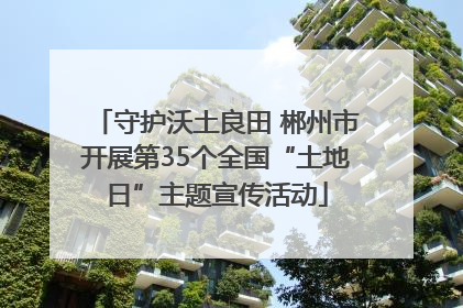 守护沃土良田 郴州市开展第35个全国“土地日”主题宣传活动