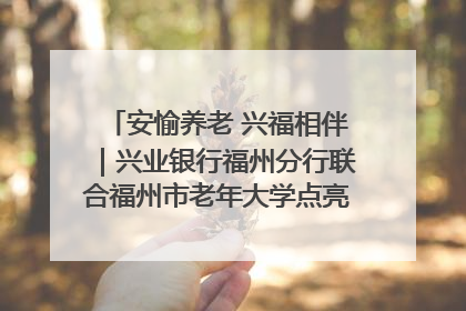 安愉养老 兴福相伴｜兴业银行福州分行联合福州市老年大学点亮安愉文化生活