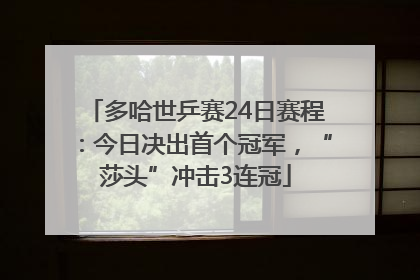 多哈世乒赛24日赛程：今日决出首个冠军，“莎头”冲击3连冠