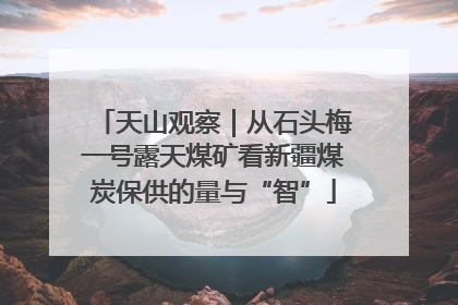 天山观察｜从石头梅一号露天煤矿看新疆煤炭保供的量与“智”