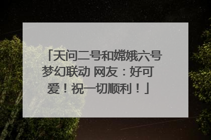 天问二号和嫦娥六号梦幻联动 网友：好可爱！祝一切顺利！