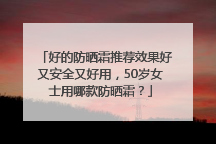好的防晒霜推荐效果好又安全又好用，50岁女士用哪款防晒霜？