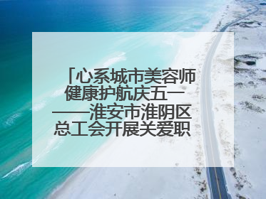 心系城市美容师 健康护航庆五一——淮安市淮阴区总工会开展关爱职工体检活动
