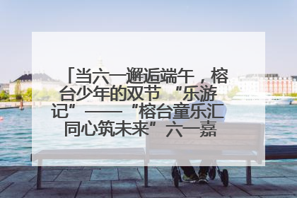 当六一邂逅端午，榕台少年的双节 “乐游记”——“榕台童乐汇 同心筑未来”六一嘉年华活动顺利举行