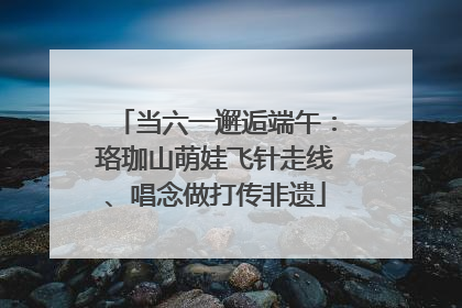 当六一邂逅端午：珞珈山萌娃飞针走线、唱念做打传非遗