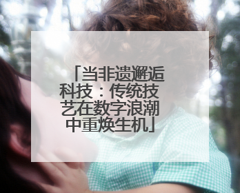 当非遗邂逅科技：传统技艺在数字浪潮中重焕生机