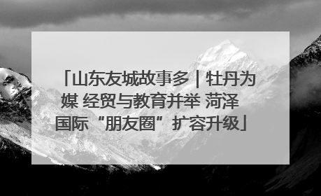 山东友城故事多｜牡丹为媒 经贸与教育并举 菏泽国际“朋友圈”扩容升级