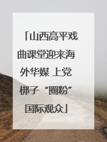 山西高平戏曲课堂迎来海外华媒 上党梆子“圈粉”国际观众