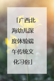 广西北海幼儿深度体验端午传统文化习俗