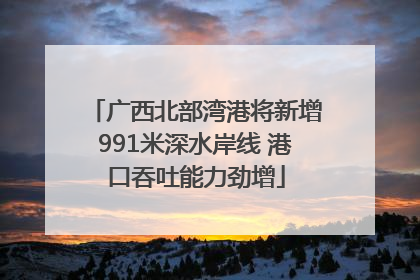 广西北部湾港将新增991米深水岸线 港口吞吐能力劲增