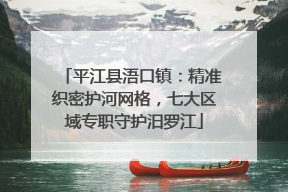 平江县浯口镇：精准织密护河网格，七大区域专职守护汨罗江