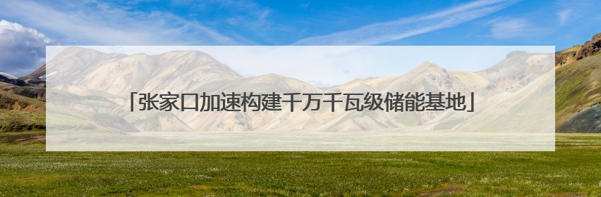 张家口加速构建千万千瓦级储能基地