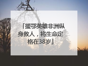 援鄂英雄非洲纵身救人，将生命定格在38岁