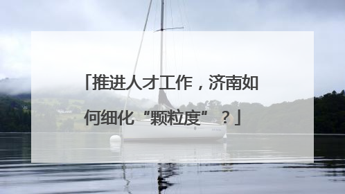 推进人才工作，济南如何细化“颗粒度”？