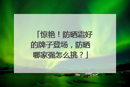 惊艳！防晒霜好的牌子登场，防晒哪家强怎么挑？
