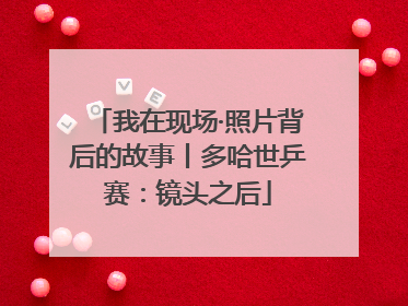 我在现场·照片背后的故事丨多哈世乒赛：镜头之后
