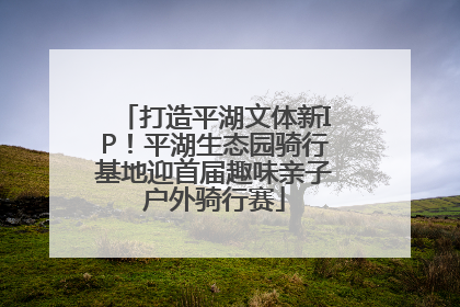 打造平湖文体新IP！平湖生态园骑行基地迎首届趣味亲子户外骑行赛