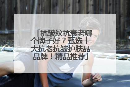 抗皱纹抗衰老哪个牌子好？甄选十大抗老抗皱护肤品品牌！精品推荐