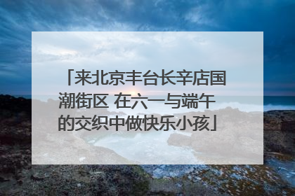 来北京丰台长辛店国潮街区 在六一与端午的交织中做快乐小孩