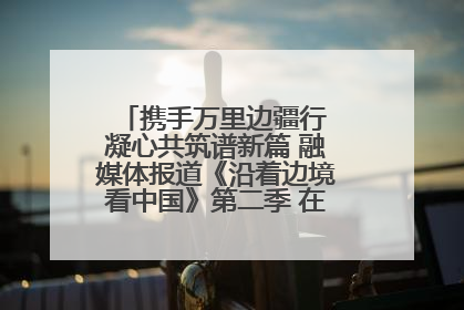 携手万里边疆行 凝心共筑谱新篇 融媒体报道《沿着边境看中国》第二季 在广西东兴正式启动