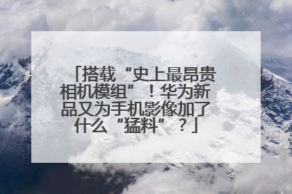 搭载“史上最昂贵相机模组”！华为新品又为手机影像加了什么“猛料”？